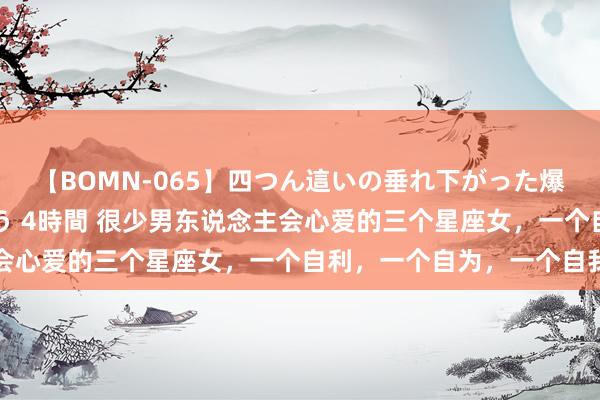 【BOMN-065】四つん這いの垂れ下がった爆乳を下から揉み舐め吸う 4時間 很少男东说念主会心爱的三个星座女，一个自利，一个自为，一个自我