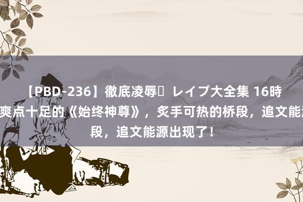 【PBD-236】徹底凌辱・レイプ大全集 16時間 第2集 爽点十足的《始终神尊》，炙手可热的桥段，追文能源出现了！