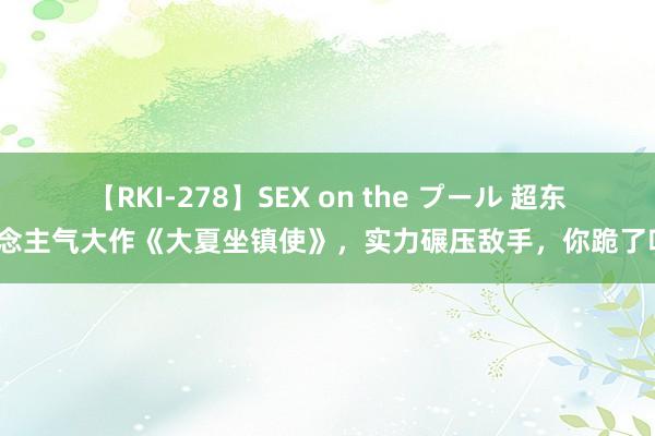 【RKI-278】SEX on the プール 超东说念主气大作《大夏坐镇使》，实力碾压敌手，你跪了吗？