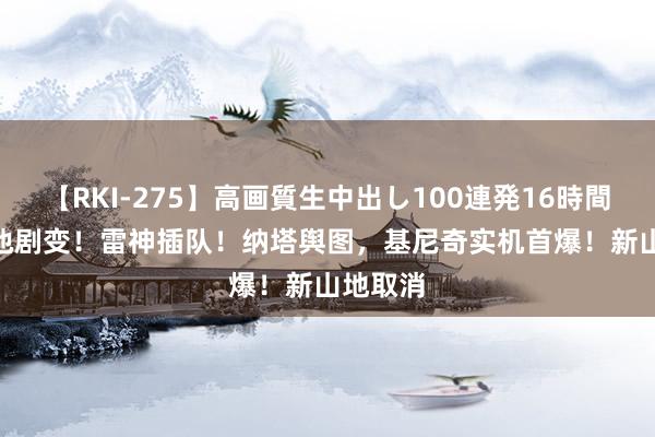 【RKI-275】高画質生中出し100連発16時間 5.0卡池剧变！雷神插队！纳塔舆图，基尼奇实机首爆！新山地取消