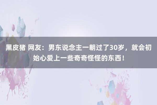 黑皮猪 网友：男东说念主一朝过了30岁，就会初始心爱上一些奇奇怪怪的东西！