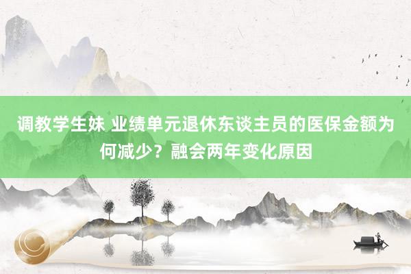 调教学生妹 业绩单元退休东谈主员的医保金额为何减少？融会两年变化原因