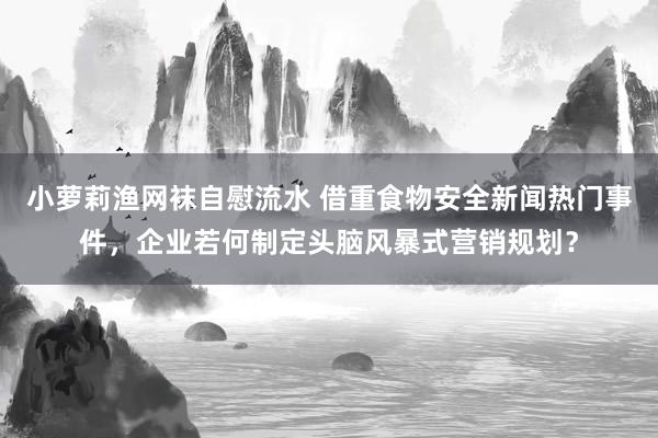 小萝莉渔网袜自慰流水 借重食物安全新闻热门事件，企业若何制定头脑风暴式营销规划？