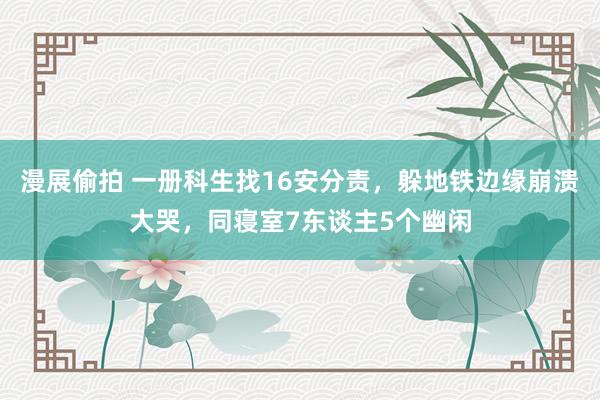 漫展偷拍 一册科生找16安分责，躲地铁边缘崩溃大哭，同寝室7东谈主5个幽闲