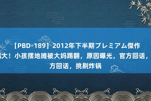 【PBD-189】2012年下半期プレミアム傑作選 越闹越大！小孩摆地摊被大妈踢翻，原因曝光，官方回话，挑剔炸锅