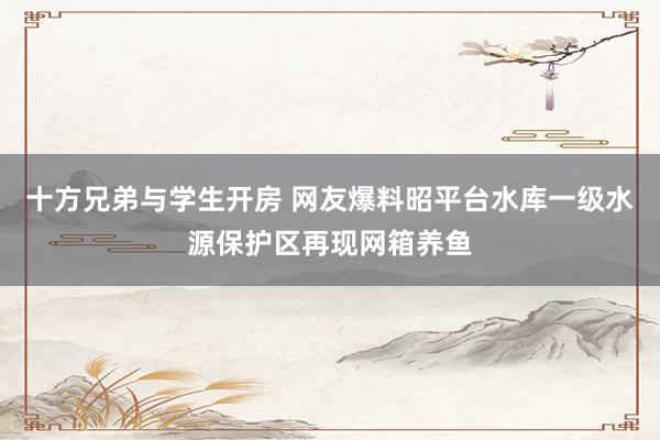 十方兄弟与学生开房 网友爆料昭平台水库一级水源保护区再现网箱养鱼