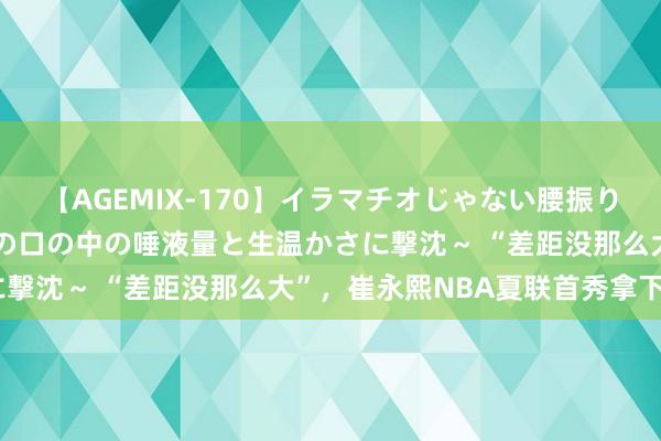 【AGEMIX-170】イラマチオじゃない腰振りフェラチオ 3 ～女の子の口の中の唾液量と生温かさに撃沈～ “差距没那么大”，崔永熙NBA夏联首秀拿下6分