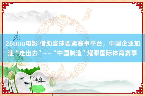 26uuu电影 借助寰球要紧赛事平台，中国企业加速“走出去”——“中国制造”耀眼国际体育赛事