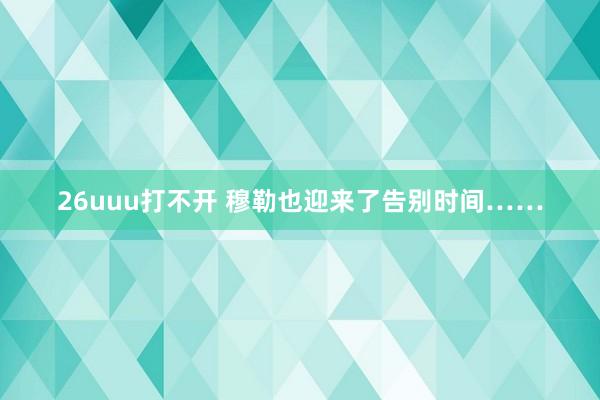 26uuu打不开 穆勒也迎来了告别时间……