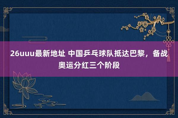 26uuu最新地址 中国乒乓球队抵达巴黎，备战奥运分红三个阶段