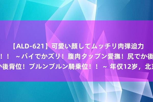 【ALD-621】可愛い顔してムッチリ肉弾迫力ダイナマイト敏感ボディ！！ ～パイでかズリ！腹肉タップン愛撫！尻でか後背位！ブルンブルン騎乗位！！～ 年仅12岁，北京国安青训小将因病离世