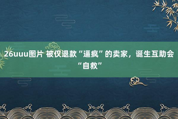 26uuu图片 被仅退款“逼疯”的卖家，诞生互助会“自救”