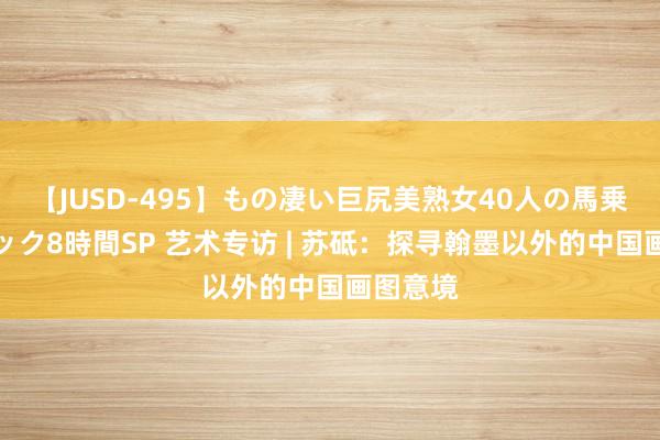 【JUSD-495】もの凄い巨尻美熟女40人の馬乗りファック8時間SP 艺术专访 | 苏砥：探寻翰墨以外的中国画图意境