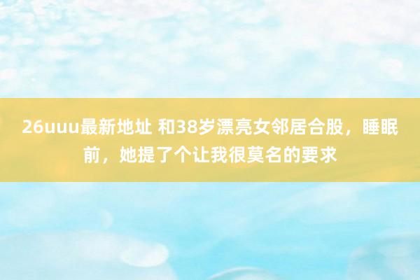 26uuu最新地址 和38岁漂亮女邻居合股，睡眠前，她提了个让我很莫名的要求