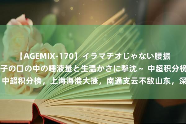 【AGEMIX-170】イラマチオじゃない腰振りフェラチオ 3 ～女の子の口の中の唾液量と生温かさに撃沈～ 中超积分榜，上海海港大捷，南通支云不敌山东，深圳逆转绝杀亚泰