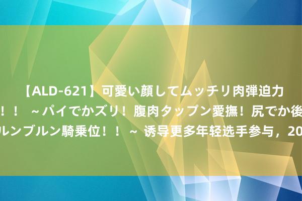 【ALD-621】可愛い顔してムッチリ肉弾迫力ダイナマイト敏感ボディ！！ ～パイでかズリ！腹肉タップン愛撫！尻でか後背位！ブルンブルン騎乗位！！～ 诱导更多年轻选手参与，2024年上海市青少年轰隆舞锦标赛结果