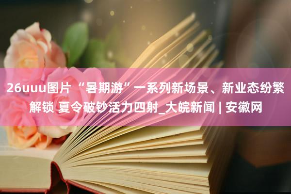 26uuu图片 “暑期游”一系列新场景、新业态纷繁解锁 夏令破钞活力四射_大皖新闻 | 安徽网