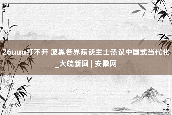 26uuu打不开 波黑各界东谈主士热议中国式当代化_大皖新闻 | 安徽网