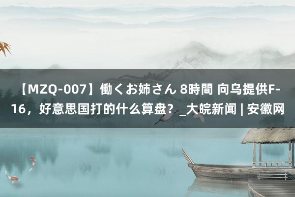 【MZQ-007】働くお姉さん 8時間 向乌提供F-16，好意思国打的什么算盘？_大皖新闻 | 安徽网