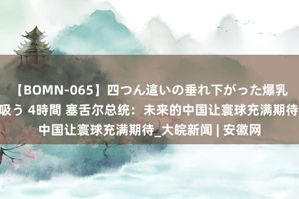 【BOMN-065】四つん這いの垂れ下がった爆乳を下から揉み舐め吸う 4時間 塞舌尔总统：未来的中国让寰球充满期待_大皖新闻 | 安徽网