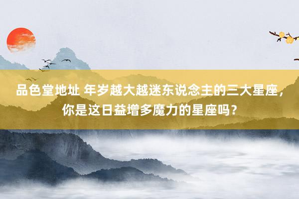 品色堂地址 年岁越大越迷东说念主的三大星座，你是这日益增多魔力的星座吗？