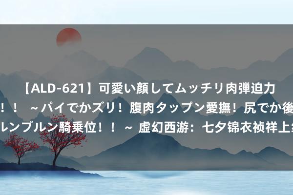 【ALD-621】可愛い顔してムッチリ肉弾迫力ダイナマイト敏感ボディ！！ ～パイでかズリ！腹肉タップン愛撫！尻でか後背位！ブルンブルン騎乗位！！～ 虚幻西游：七夕锦衣祯祥上线时间公布，7星天罡将会在九月上线