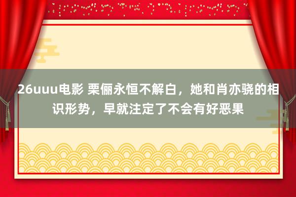 26uuu电影 栗俪永恒不解白，她和肖亦骁的相识形势，早就注定了不会有好恶果