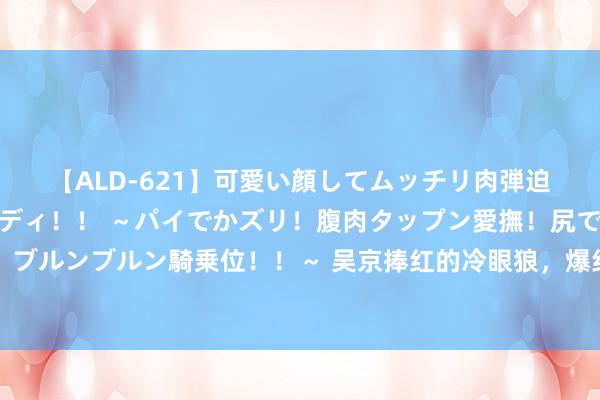 【ALD-621】可愛い顔してムッチリ肉弾迫力ダイナマイト敏感ボディ！！ ～パイでかズリ！腹肉タップン愛撫！尻でか後背位！ブルンブルン騎乗位！！～ 吴京捧红的冷眼狼，爆红后却反咬一口，如今侘傺到无戏可拍