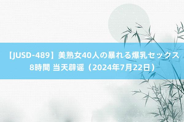 【JUSD-489】美熟女40人の暴れる爆乳セックス8時間 当天辟谣（2024年7月22日）