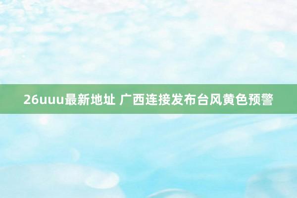 26uuu最新地址 广西连接发布台风黄色预警