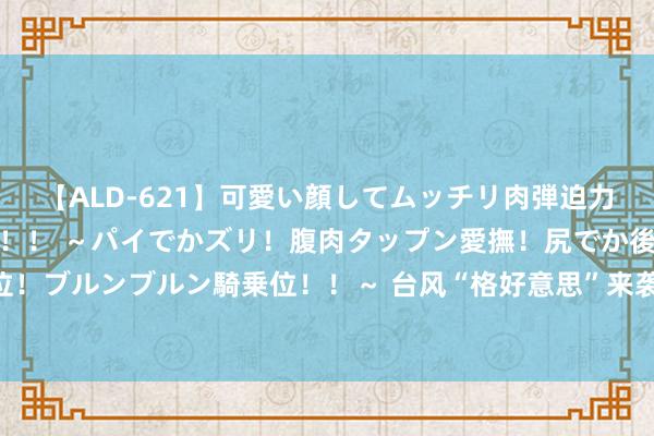 【ALD-621】可愛い顔してムッチリ肉弾迫力ダイナマイト敏感ボディ！！ ～パイでかズリ！腹肉タップン愛撫！尻でか後背位！ブルンブルン騎乗位！！～ 台风“格好意思”来袭 波澜和风暴潮或将达红色预警