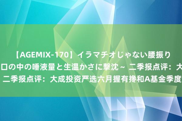 【AGEMIX-170】イラマチオじゃない腰振りフェラチオ 3 ～女の子の口の中の唾液量と生温かさに撃沈～ 二季报点评：大成投资严选六月握有搀和A基金季度涨幅0.68%