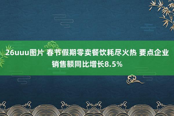 26uuu图片 春节假期零卖餐饮耗尽火热 要点企业销售额同比增长8.5%