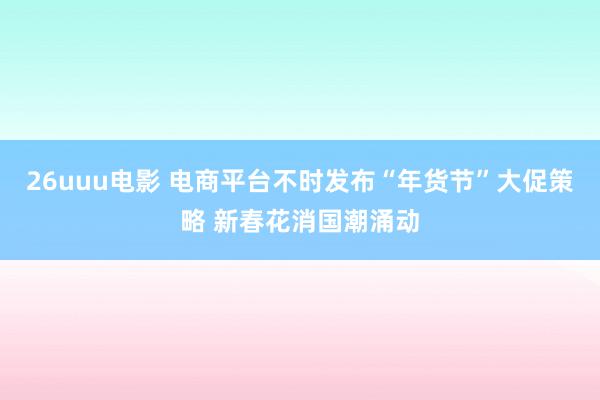 26uuu电影 电商平台不时发布“年货节”大促策略 新春花消国潮涌动