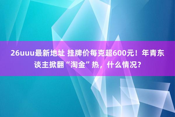 26uuu最新地址 挂牌价每克超600元！年青东谈主掀翻“淘金”热，什么情况？