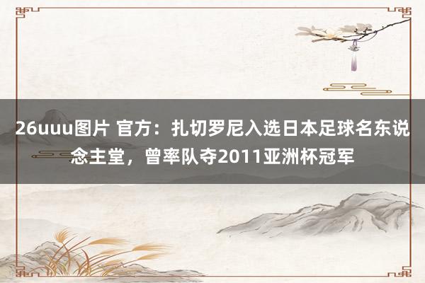 26uuu图片 官方：扎切罗尼入选日本足球名东说念主堂，曾率队夺2011亚洲杯冠军