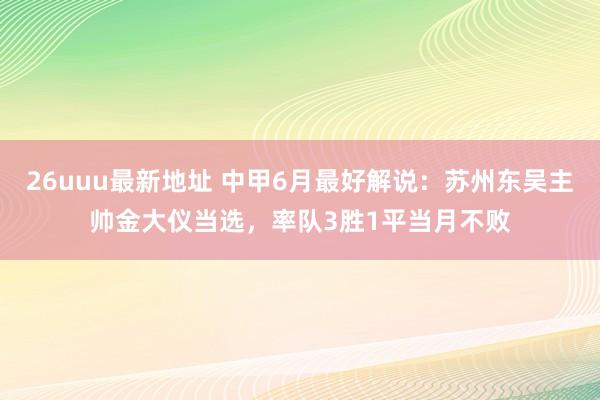 26uuu最新地址 中甲6月最好解说：苏州东吴主帅金大仪当选，率队3胜1平当月不败