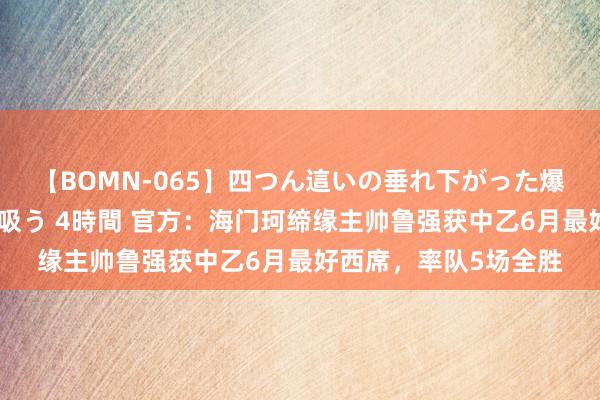 【BOMN-065】四つん這いの垂れ下がった爆乳を下から揉み舐め吸う 4時間 官方：海门珂缔缘主帅鲁强获中乙6月最好西席，率队5场全胜