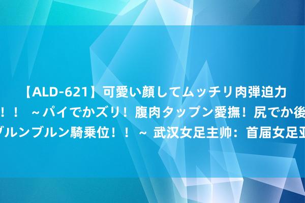 【ALD-621】可愛い顔してムッチリ肉弾迫力ダイナマイト敏感ボディ！！ ～パイでかズリ！腹肉タップン愛撫！尻でか後背位！ブルンブルン騎乗位！！～ 武汉女足主帅：首届女足亚冠必须任重道远 正在寻找外助时尚