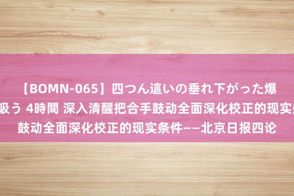 【BOMN-065】四つん這いの垂れ下がった爆乳を下から揉み舐め吸う 4時間 深入清醒把合手鼓动全面深化校正的现实条件——北京日报四论