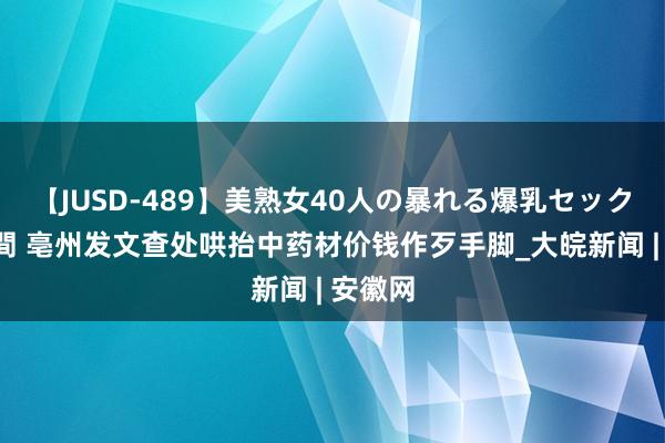 【JUSD-489】美熟女40人の暴れる爆乳セックス8時間 亳州发文查处哄抬中药材价钱作歹手脚_大皖新闻 | 安徽网