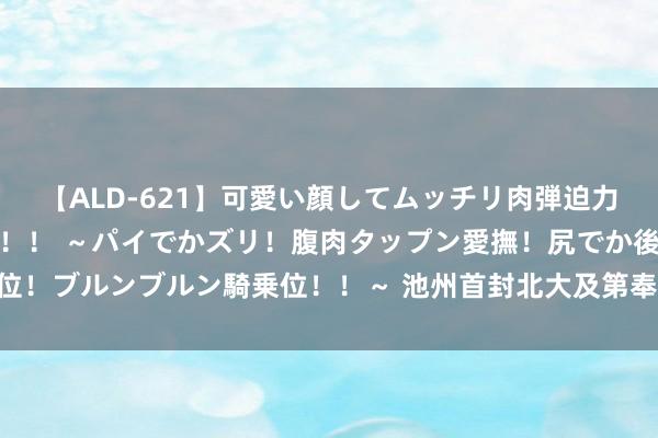 【ALD-621】可愛い顔してムッチリ肉弾迫力ダイナマイト敏感ボディ！！ ～パイでかズリ！腹肉タップン愛撫！尻でか後背位！ブルンブルン騎乗位！！～ 池州首封北大及第奉告书已送达_大皖新闻 | 安徽网