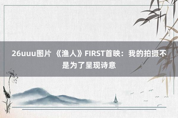 26uuu图片 《渔人》FIRST首映：我的拍摄不是为了呈现诗意