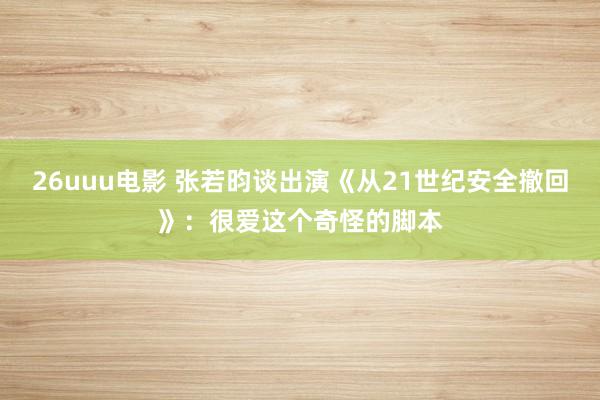 26uuu电影 张若昀谈出演《从21世纪安全撤回》：很爱这个奇怪的脚本