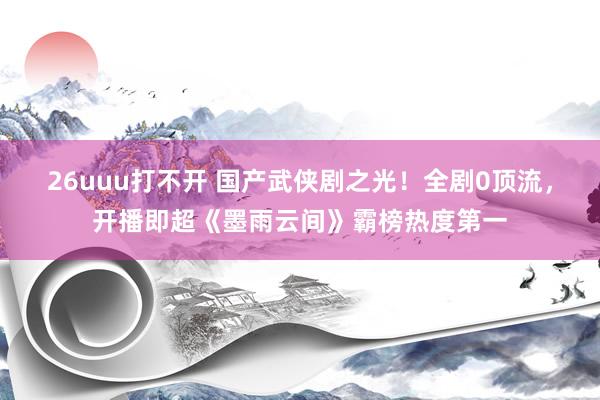 26uuu打不开 国产武侠剧之光！全剧0顶流，开播即超《墨雨云间》霸榜热度第一