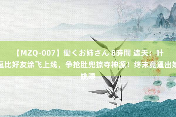 【MZQ-007】働くお姉さん 8時間 遮天：叶凡逗比好友涂飞上线，争抢肚兜掠夺神源！终末竟逼出姚曦