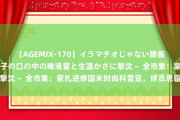 【AGEMIX-170】イラマチオじゃない腰振りフェラチオ 3 ～女の子の口の中の唾液量と生温かさに撃沈～ 全市集：蒙扎进修国米时尚科雷亚，球员思留防卫大利