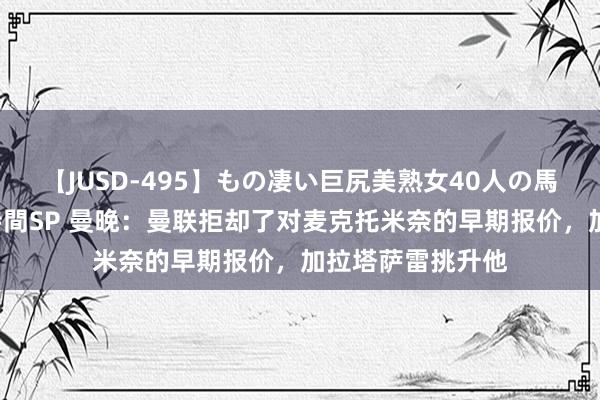 【JUSD-495】もの凄い巨尻美熟女40人の馬乗りファック8時間SP 曼晚：曼联拒却了对麦克托米奈的早期报价，加拉塔萨雷挑升他