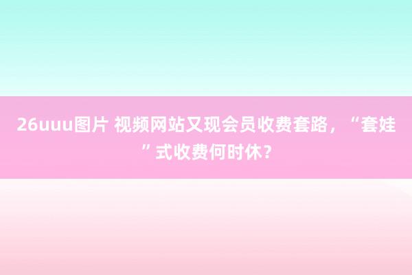 26uuu图片 视频网站又现会员收费套路，“套娃”式收费何时休？