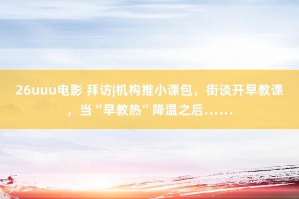 26uuu电影 拜访|机构推小课包，街谈开早教课，当“早教热”降温之后……